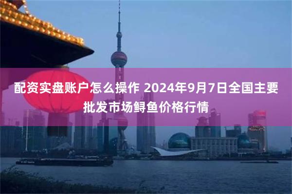 配资实盘账户怎么操作 2024年9月7日全国主要批发市场鲟鱼价格行情