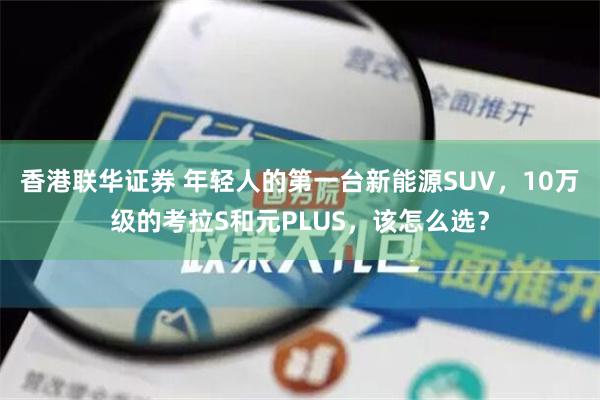 香港联华证券 年轻人的第一台新能源SUV，10万级的考拉S和元PLUS，该怎么选？