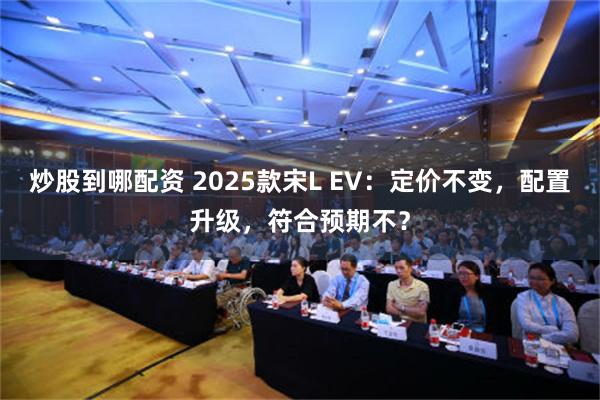 炒股到哪配资 2025款宋L EV：定价不变，配置升级，符合预期不？