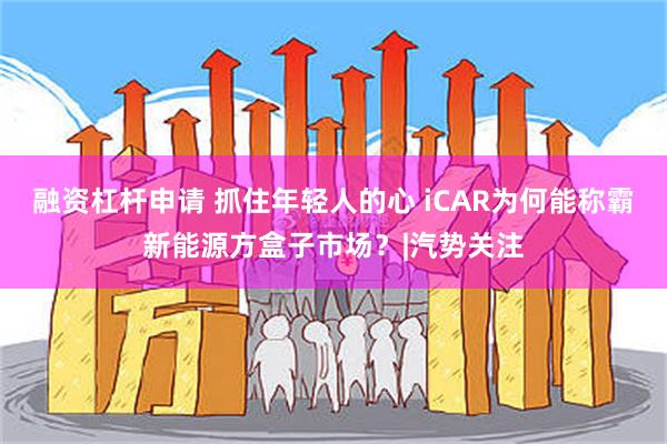 融资杠杆申请 抓住年轻人的心 iCAR为何能称霸新能源方盒子市场？|汽势关注