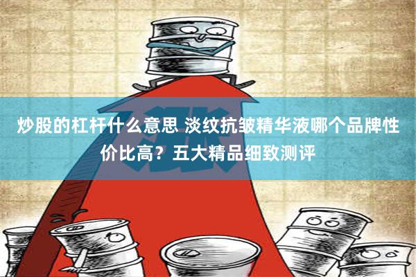 炒股的杠杆什么意思 淡纹抗皱精华液哪个品牌性价比高？五大精品细致测评