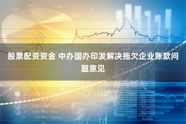 股票配资资金 中办国办印发解决拖欠企业账款问题意见