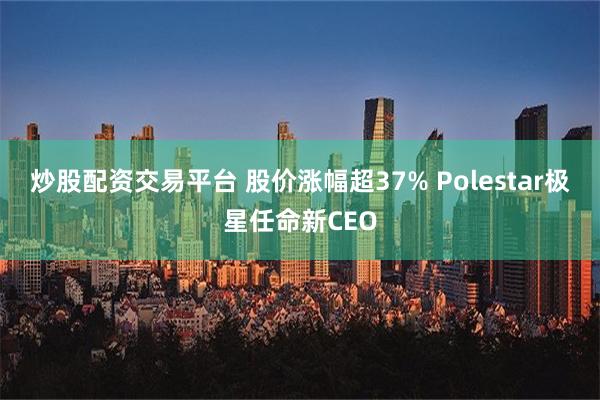 炒股配资交易平台 股价涨幅超37% Polestar极星任命新CEO