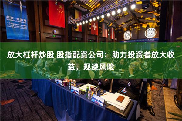 放大杠杆炒股 股指配资公司：助力投资者放大收益，规避风险