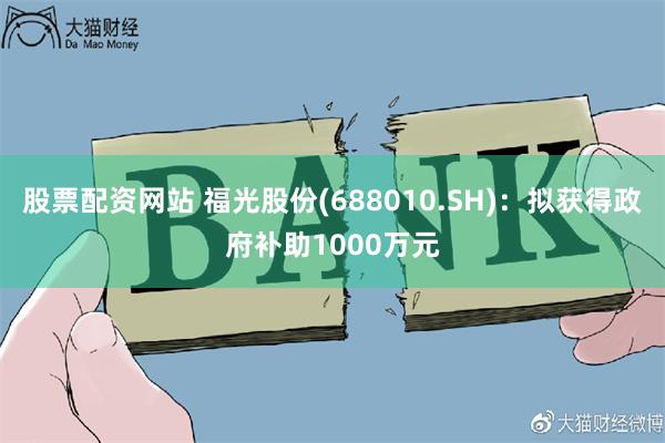 股票配资网站 福光股份(688010.SH)：拟获得政府补助1000万元