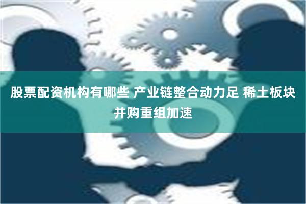 股票配资机构有哪些 产业链整合动力足 稀土板块并购重组加速