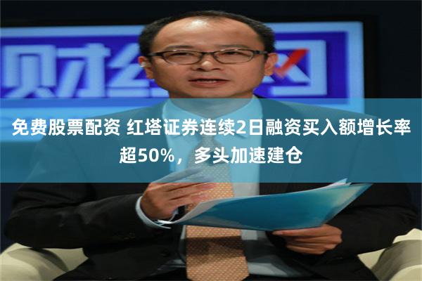 免费股票配资 红塔证券连续2日融资买入额增长率超50%，多头加速建仓