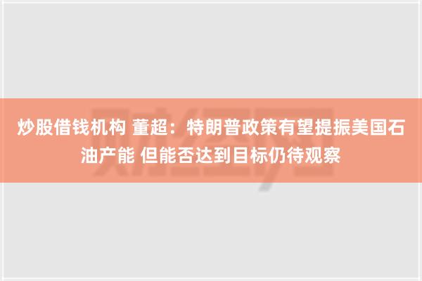 炒股借钱机构 董超：特朗普政策有望提振美国石油产能 但能否达到目标仍待观察