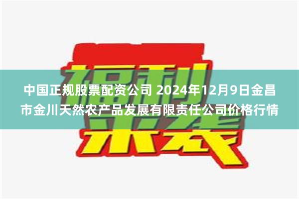 中国正规股票配资公司 2024年12月9日金昌市金川天然农产品发展有限责任公司价格行情