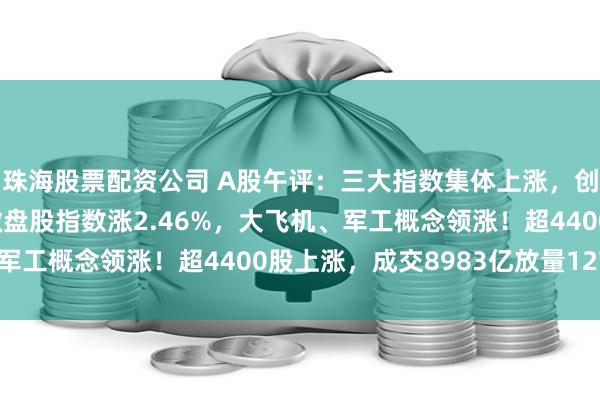 珠海股票配资公司 A股午评：三大指数集体上涨，创业板指涨0.73%，微盘股指数涨2.46%，大飞机、军工概念领涨！超4400股上涨，成交8983亿放量1277亿