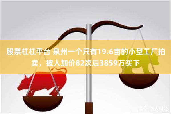 股票杠杠平台 泉州一个只有19.6亩的小型工厂拍卖，被人加价82次后3859万买下